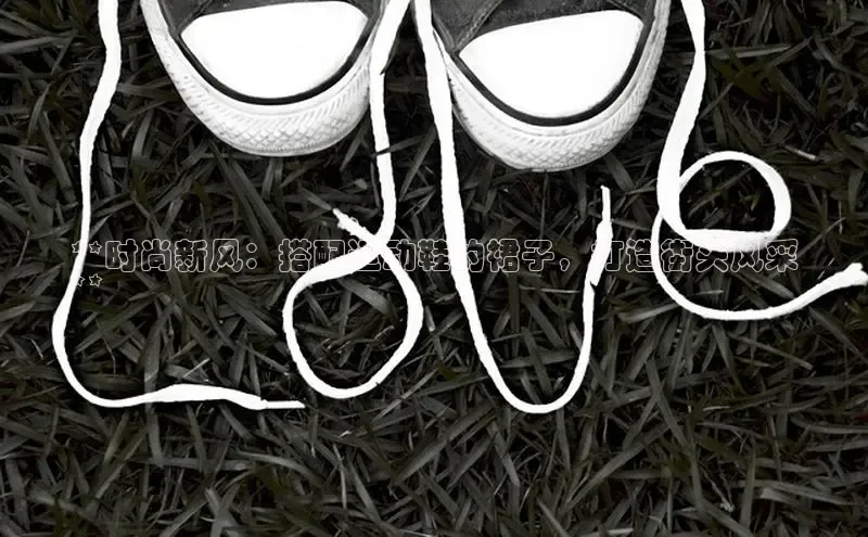 b体育官方下载入口最新版百度健康**时尚新风：搭配运动鞋的裙子，打造街头风采
**