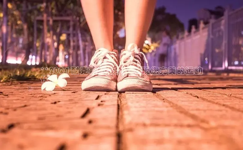 bsports必一中国百度手机助手**2024 耐克鞋款全览：发现您完美的运动
伙伴**