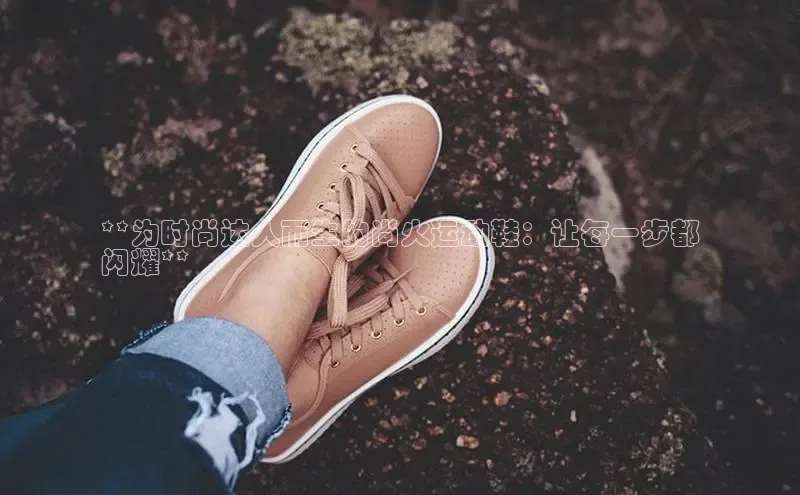 B体育官方网站入口官网百度智能云**为时尚达人而生的尚火运动鞋：让每一步都
闪耀**