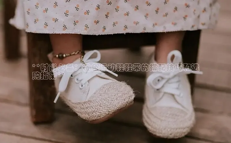 b体育官方下载入口最新版百度健康**时尚必备：橙色运动鞋鞋带的搭配技巧和选
购指南**