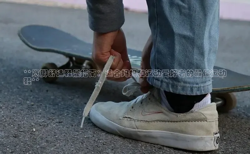 b体育旧版手机版每日互动**宽脚舒适鞋履指南：适合妈妈和运动爱好者的最佳运动
鞋**