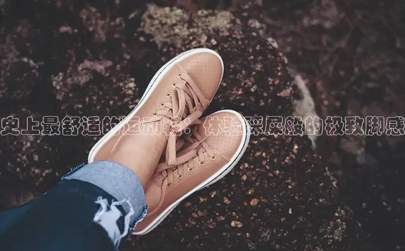 B体育手机网页版登录百度手机输入法史上最舒适的运动鞋：体验踩屎般的极致脚感