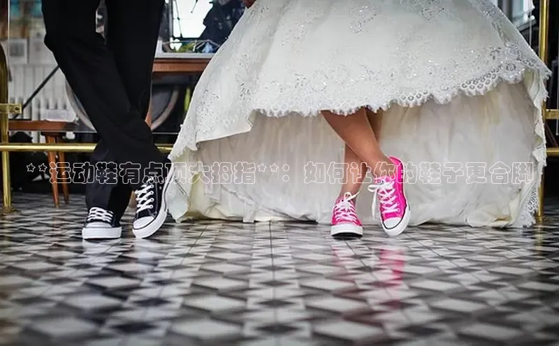 B体育必一官网网易**运动鞋有点顶大拇指**：如何让你的鞋子更合脚