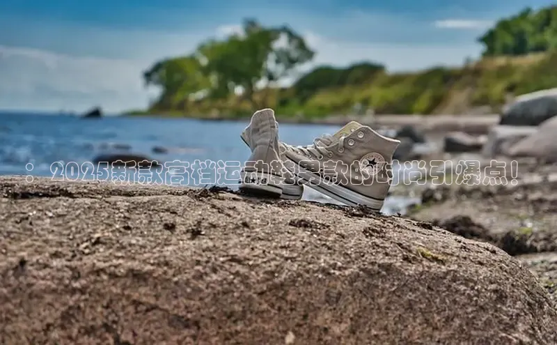 ：2025新款高档运动鞋男款的时尚引爆点！